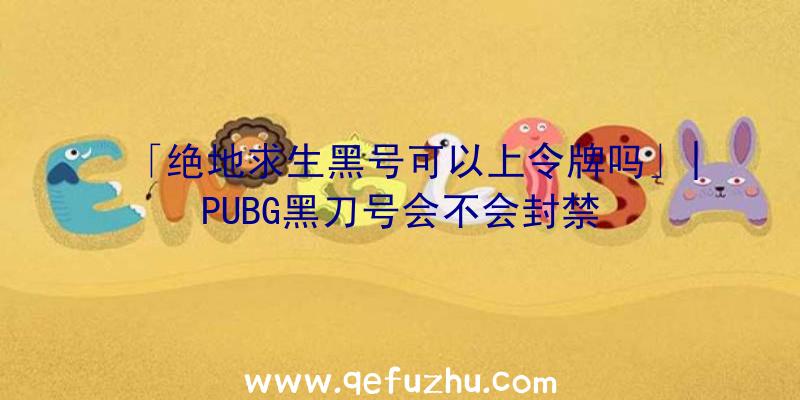 「绝地求生黑号可以上令牌吗」|PUBG黑刀号会不会封禁